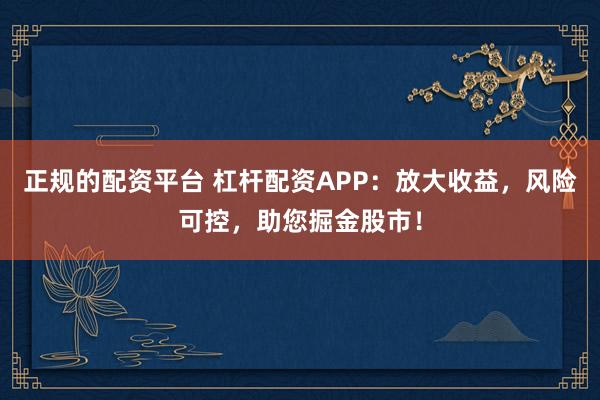 正规的配资平台 杠杆配资APP：放大收益，风险可控，助您掘金股市！