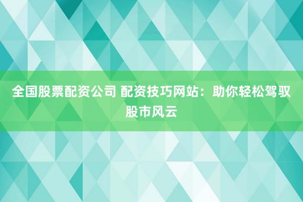 全国股票配资公司 配资技巧网站：助你轻松驾驭股市风云