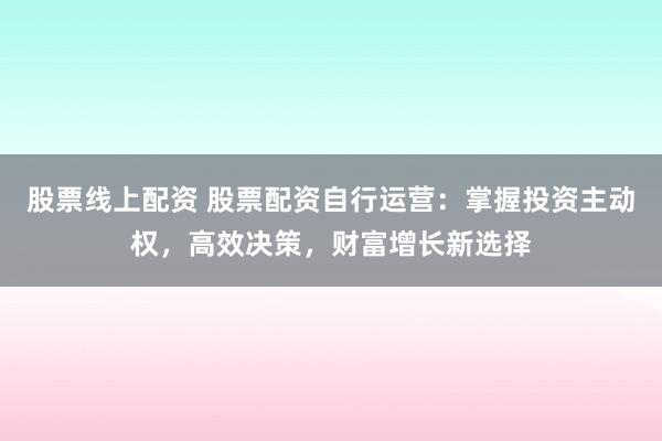 股票线上配资 股票配资自行运营：掌握投资主动权，高效决策，财富增长新选择