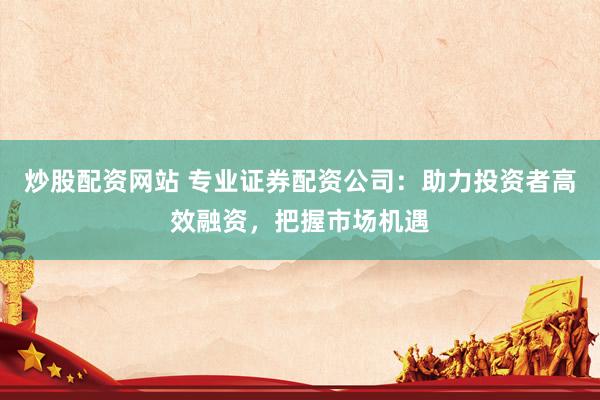 炒股配资网站 专业证券配资公司：助力投资者高效融资，把握市场机遇