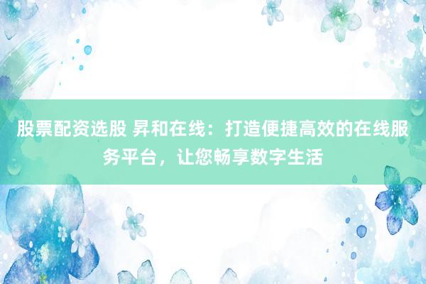 股票配资选股 昇和在线：打造便捷高效的在线服务平台，让您畅享数字生活