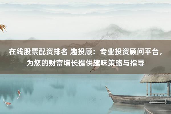 在线股票配资排名 趣投顾：专业投资顾问平台，为您的财富增长提供趣味策略与指导