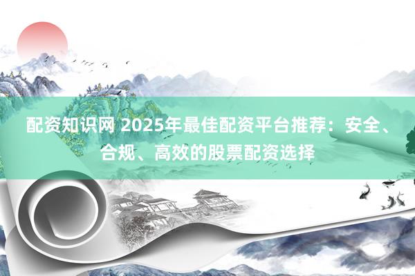 配资知识网 2025年最佳配资平台推荐：安全、合规、高效的股票配资选择
