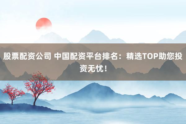 股票配资公司 中国配资平台排名：精选TOP助您投资无忧！