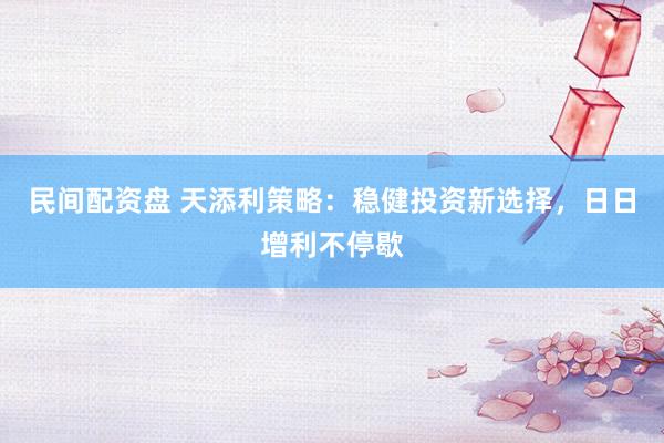 民间配资盘 天添利策略：稳健投资新选择，日日增利不停歇