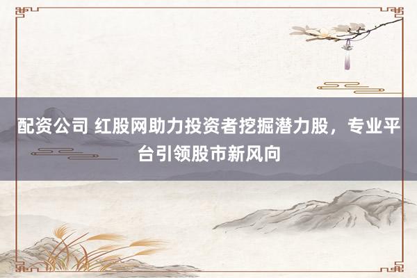 配资公司 红股网助力投资者挖掘潜力股，专业平台引领股市新风向