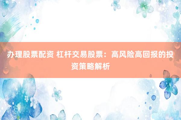 办理股票配资 杠杆交易股票：高风险高回报的投资策略解析