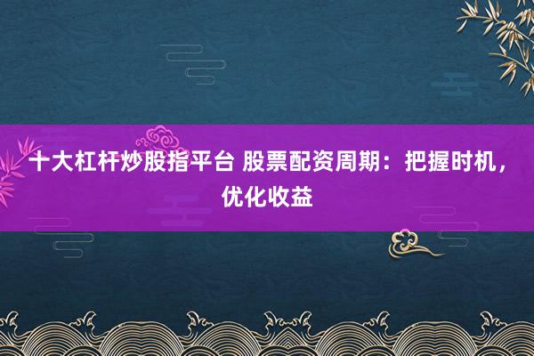 十大杠杆炒股指平台 股票配资周期：把握时机，优化收益