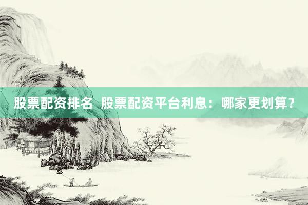 股票配资排名  股票配资平台利息：哪家更划算？