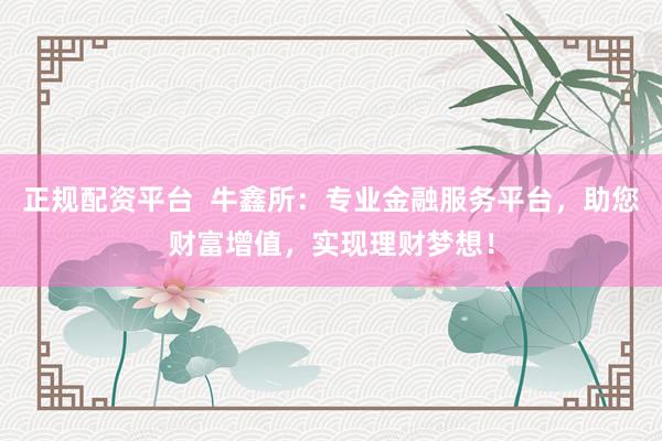 正规配资平台  牛鑫所：专业金融服务平台，助您财富增值，实现理财梦想！