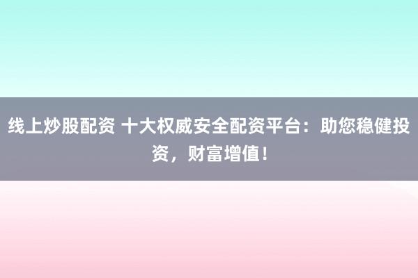 线上炒股配资 十大权威安全配资平台：助您稳健投资，财富增值！
