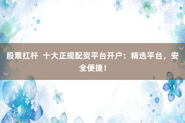 股票扛杆  十大正规配资平台开户：精选平台，安全便捷！