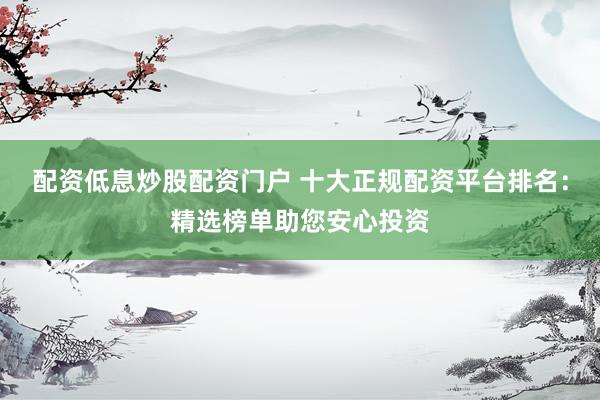 配资低息炒股配资门户 十大正规配资平台排名：精选榜单助您安心投资