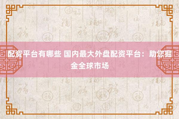配资平台有哪些 国内最大外盘配资平台：助您掘金全球市场
