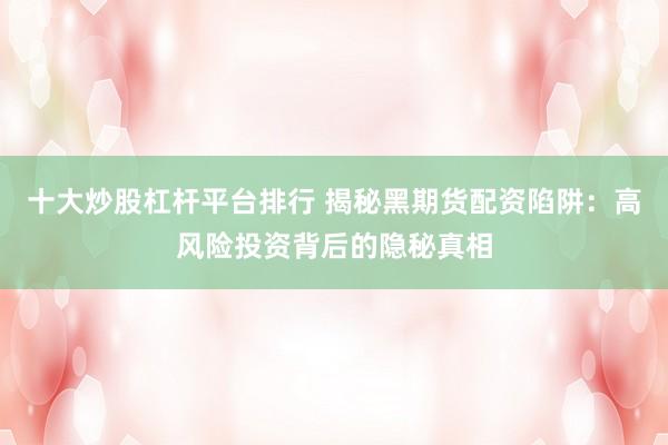 十大炒股杠杆平台排行 揭秘黑期货配资陷阱：高风险投资背后的隐秘真相