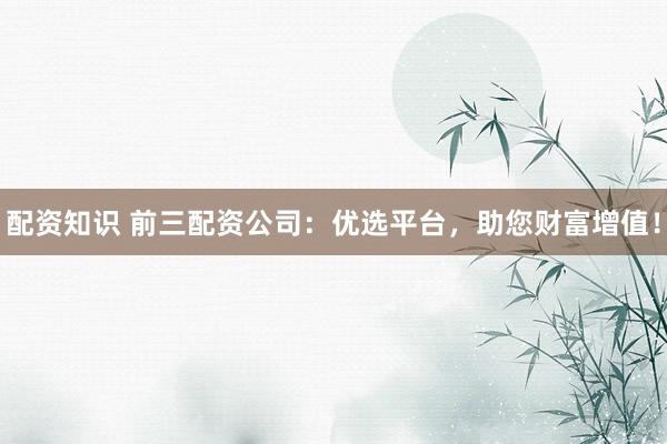 配资知识 前三配资公司：优选平台，助您财富增值！