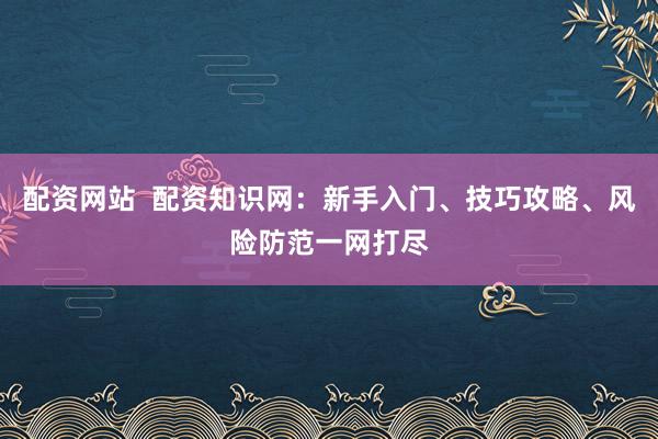 配资网站  配资知识网：新手入门、技巧攻略、风险防范一网打尽