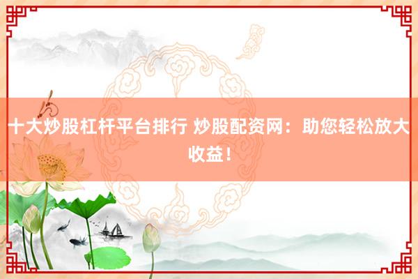 十大炒股杠杆平台排行 炒股配资网：助您轻松放大收益！