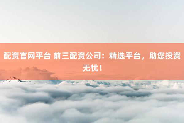 配资官网平台 前三配资公司：精选平台，助您投资无忧！