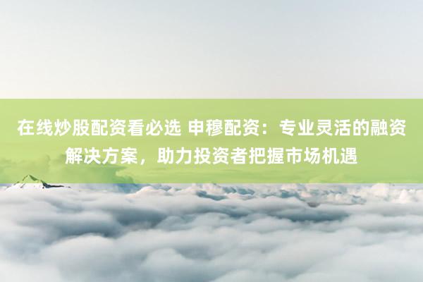 在线炒股配资看必选 申穆配资：专业灵活的融资解决方案，助力投资者把握市场机遇
