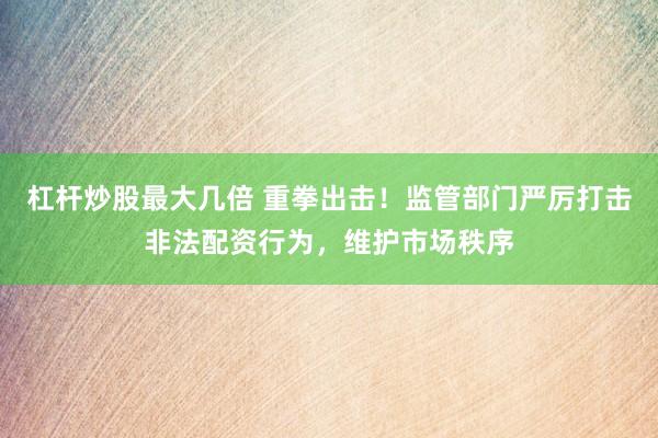 杠杆炒股最大几倍 重拳出击！监管部门严厉打击非法配资行为，维护市场秩序