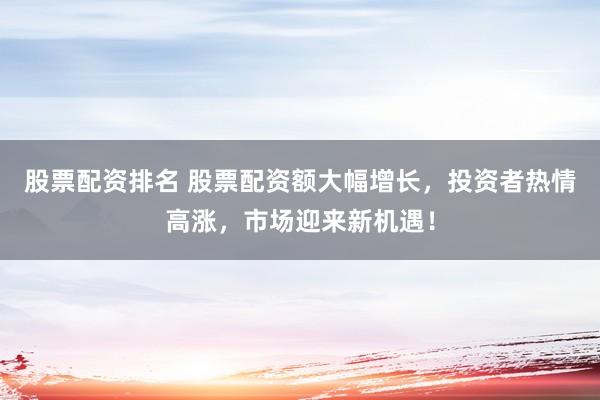 股票配资排名 股票配资额大幅增长，投资者热情高涨，市场迎来新机遇！