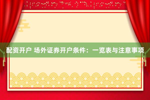 配资开户 场外证券开户条件：一览表与注意事项