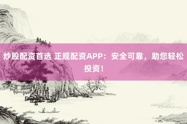 炒股配资首选 正规配资APP：安全可靠，助您轻松投资！