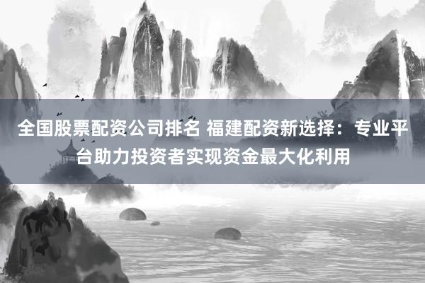 全国股票配资公司排名 福建配资新选择：专业平台助力投资者实现资金最大化利用