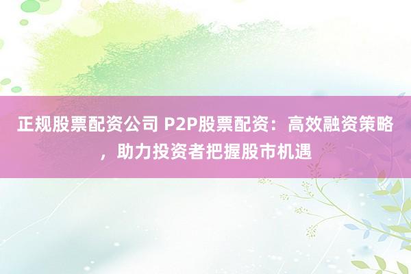 正规股票配资公司 P2P股票配资：高效融资策略，助力投资者把握股市机遇