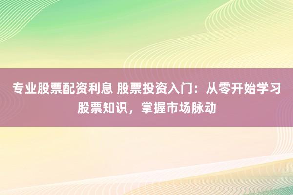 专业股票配资利息 股票投资入门：从零开始学习股票知识，掌握市场脉动