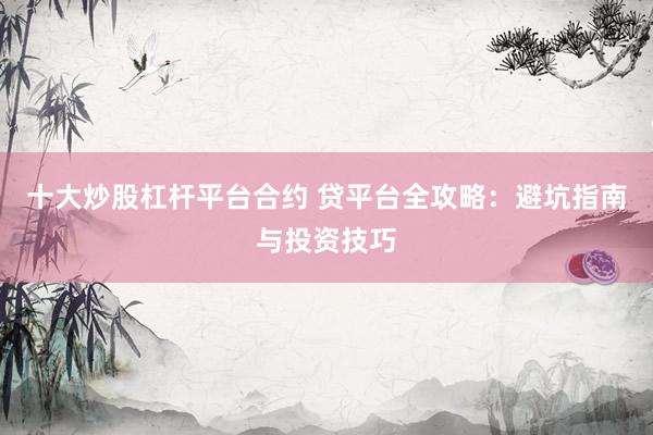 十大炒股杠杆平台合约 贷平台全攻略：避坑指南与投资技巧