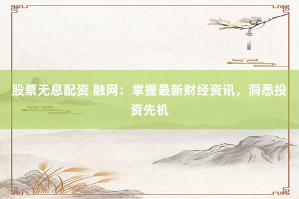 股票无息配资 融网：掌握最新财经资讯，洞悉投资先机