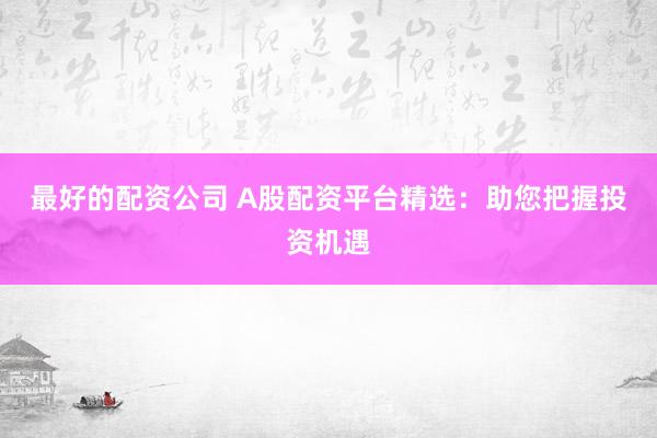 最好的配资公司 A股配资平台精选：助您把握投资机遇
