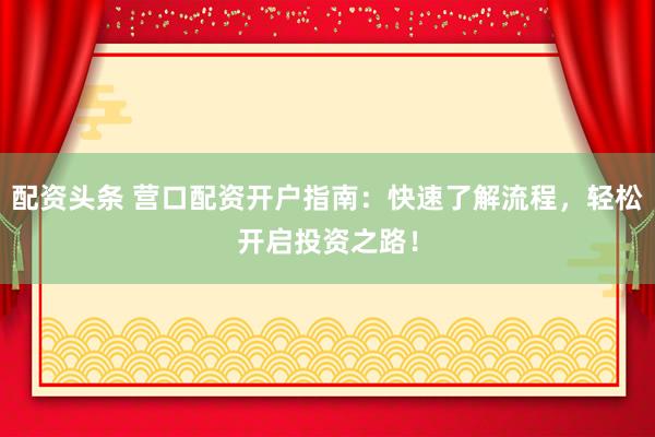配资头条 营口配资开户指南：快速了解流程，轻松开启投资之路！