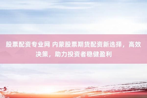 股票配资专业网 内蒙股票期货配资新选择，高效决策，助力投资者稳健盈利