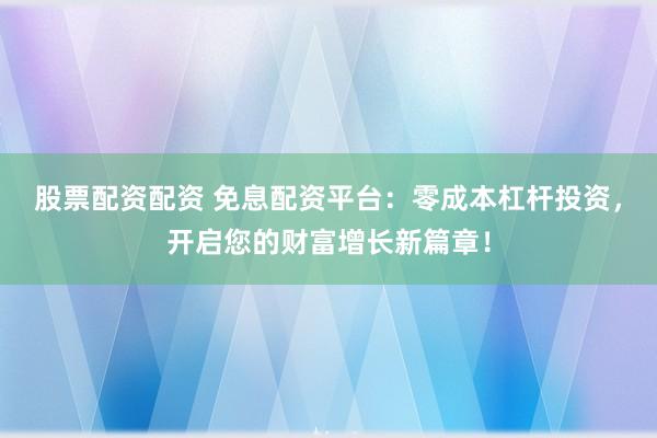 股票配资配资 免息配资平台：零成本杠杆投资，开启您的财富增长新篇章！