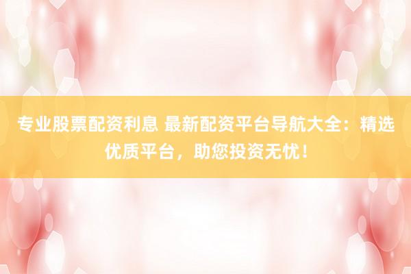 专业股票配资利息 最新配资平台导航大全：精选优质平台，助您投资无忧！