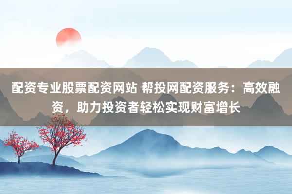 配资专业股票配资网站 帮投网配资服务：高效融资，助力投资者轻松实现财富增长