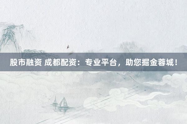 股市融资 成都配资：专业平台，助您掘金蓉城！