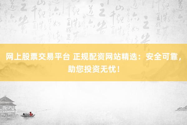 网上股票交易平台 正规配资网站精选：安全可靠，助您投资无忧！