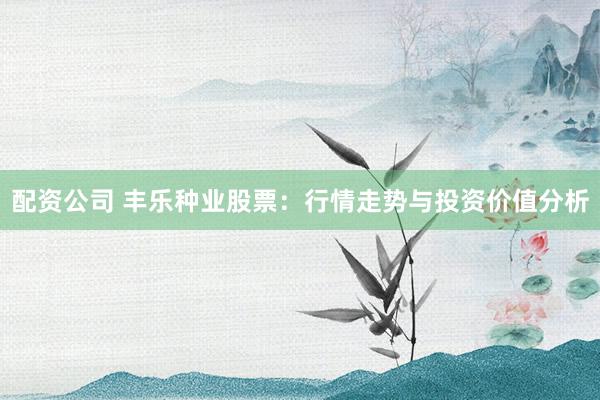 配资公司 丰乐种业股票：行情走势与投资价值分析