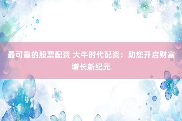 最可靠的股票配资 大牛时代配资：助您开启财富增长新纪元