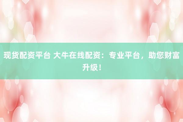 现货配资平台 大牛在线配资：专业平台，助您财富升级！