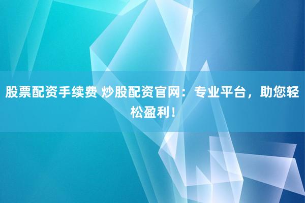 股票配资手续费 炒股配资官网：专业平台，助您轻松盈利！