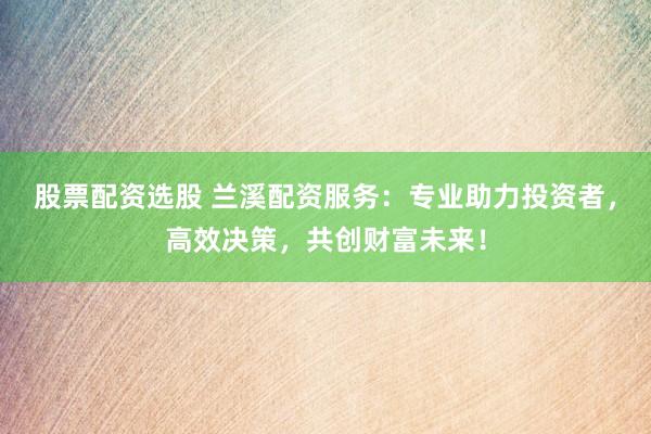 股票配资选股 兰溪配资服务：专业助力投资者，高效决策，共创财富未来！