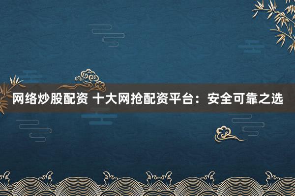 网络炒股配资 十大网抢配资平台：安全可靠之选