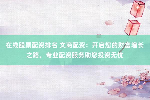 在线股票配资排名 文商配资：开启您的财富增长之路，专业配资服务助您投资无忧