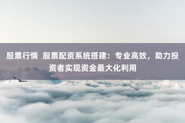 股票行情  股票配资系统搭建：专业高效，助力投资者实现资金最大化利用
