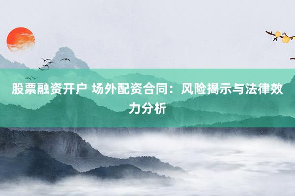 股票融资开户 场外配资合同：风险揭示与法律效力分析